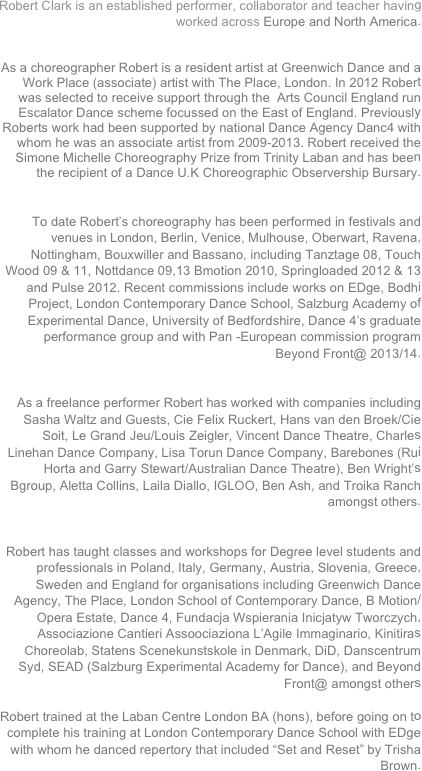 Robert Clark is an established performer, collaborator and teacher having worked across Europe and North America.


As a choreographer Robert is a resident artist at Greenwich Dance and a Work Place (associate) artist with The Place, London. In 2012 Robert was selected to receive support through the  Arts Council England run Escalator Dance scheme focussed on the East of England. Previously Roberts work had been supported by national Dance Agency Danc4 with whom he was an associate artist from 2009-2013. Robert received the Simone Michelle Choreography Prize from Trinity Laban and has been the recipient of a Dance U.K Choreographic Observership Bursary.


To date Robert’s choreography has been performed in festivals and venues in London, Berlin, Venice, Mulhouse, Oberwart, Ravena, Nottingham, Bouxwiller and Bassano, including Tanztage 08, Touch Wood 09 & 11, Nottdance 09,13 Bmotion 2010, Springloaded 2012 & 13 and Pulse 2012. Recent commissions include works on EDge, Bodhi Project, London Contemporary Dance School, Salzburg Academy of Experimental Dance, University of Bedfordshire, Dance 4’s graduate performance group and with Pan -European commission program Beyond Front@ 2013/14.


As a freelance performer Robert has worked with companies including Sasha Waltz and Guests, Cie Felix Ruckert, Hans van den Broek/Cie Soit, Le Grand Jeu/Louis Zeigler, Vincent Dance Theatre, Charles Linehan Dance Company, Lisa Torun Dance Company, Barebones (Rui Horta and Garry Stewart/Australian Dance Theatre), Ben Wright’s Bgroup, Aletta Collins, Laila Diallo, IGLOO, Ben Ash, and Troika Ranch amongst others.


Robert has taught classes and workshops for Degree level students and professionals in Poland, Italy, Germany, Austria, Slovenia, Greece, Sweden and England for organisations including Greenwich Dance Agency, The Place, London School of Contemporary Dance, B Motion/Opera Estate, Dance 4, Fundacja Wspierania Inicjatyw Tworczych, Associazione Cantieri Assoociaziona L’Agile Immaginario, Kinitiras Choreolab, Statens Scenekunstskole in Denmark, DiD, Danscentrum
Syd, SEAD (Salzburg Experimental Academy for Dance), and Beyond Front@ amongst others

Robert trained at the Laban Centre London BA (hons), before going on to complete his training at London Contemporary Dance School with EDge with whom he danced repertory that included “Set and Reset” by Trisha Brown.