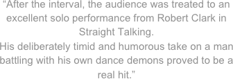 “After the interval, the audience was treated to an excellent solo performance from Robert Clark in Straight Talking. 
His deliberately timid and humorous take on a man battling with his own dance demons proved to be a real hit.”