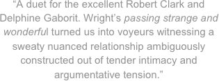“A duet for the excellent Robert Clark and Delphine Gaborit. Wright’s passing strange and wonderful turned us into voyeurs witnessing a sweaty nuanced relationship ambiguously constructed out of tender intimacy and argumentative tension.”