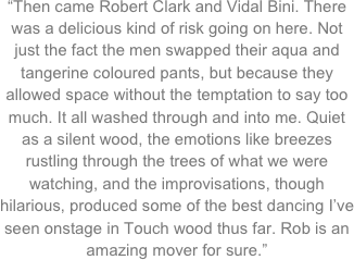 “Then came Robert Clark and Vidal Bini. There was a delicious kind of risk going on here. Not just the fact the men swapped their aqua and tangerine coloured pants, but because they allowed space without the temptation to say too much. It all washed through and into me. Quiet as a silent wood, the emotions like breezes rustling through the trees of what we were watching, and the improvisations, though hilarious, produced some of the best dancing I’ve seen onstage in Touch wood thus far. Rob is an amazing mover for sure.”